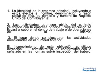 1. La identidad de la empresa principal, incluyendo a
   estos efectos el nombre, denominación o razón
   social de esta, su domicilio y número de Registro
   Único del Contribuyente.
2. Las actividades que son objeto del contrato
celebrado con la empresa principal, cuya ejecución se
llevará a cabo en el centro de trabajo o de operaciones
de                       la                     misma.
3. El lugar donde se ejecutaran las actividades
mencionadas en el numeral anterior.
El incumplimiento de esta obligación constituye
infracción     administrativa, de conformidad con lo
señalado en las normas sobre inspección del trabajo.
 