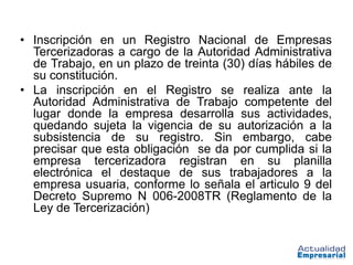 • Inscripción en un Registro Nacional de Empresas
  Tercerizadoras a cargo de la Autoridad Administrativa
  de Trabajo, en un plazo de treinta (30) días hábiles de
  su constitución.
• La inscripción en el Registro se realiza ante la
  Autoridad Administrativa de Trabajo competente del
  lugar donde la empresa desarrolla sus actividades,
  quedando sujeta la vigencia de su autorización a la
  subsistencia de su registro. Sin embargo, cabe
  precisar que esta obligación se da por cumplida si la
  empresa tercerizadora registran en su planilla
  electrónica el destaque de sus trabajadores a la
  empresa usuaria, conforme lo señala el articulo 9 del
  Decreto Supremo N 006-2008TR (Reglamento de la
  Ley de Tercerización)
 