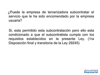 ¿Puede la empresa de tercerizadora subcontratar el
servicio que le ha sido encomendado por la empresa
usuaria?

Si, esta permitido esta subcontratación pero ello esta
condicionado a que el subcontratista cumpla con los
requisitos establecidos en la presente Ley. (1ra
Disposiciòn final y transitoria de la Ley 29245)
 
