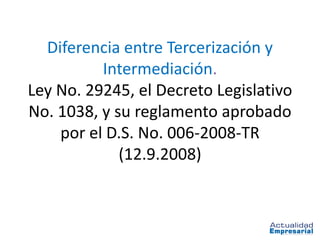 Diferencia entre Tercerización y
          Intermediación.
Ley No. 29245, el Decreto Legislativo
No. 1038, y su reglamento aprobado
    por el D.S. No. 006-2008-TR
             (12.9.2008)
 