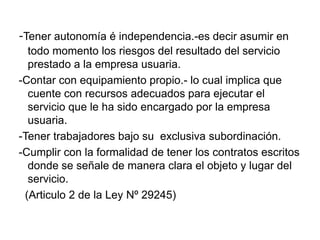 -Tener autonomía é independencia.-es decir asumir en
  todo momento los riesgos del resultado del servicio
  prestado a la empresa usuaria.
-Contar con equipamiento propio.- lo cual implica que
  cuente con recursos adecuados para ejecutar el
  servicio que le ha sido encargado por la empresa
  usuaria.
-Tener trabajadores bajo su exclusiva subordinación.
-Cumplir con la formalidad de tener los contratos escritos
  donde se señale de manera clara el objeto y lugar del
  servicio.
 (Articulo 2 de la Ley Nº 29245)
 