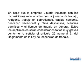 En caso que la empresa usuaria incumpla con las
disposiciones relacionadas con la jornada de trabajo,
refrigerio, trabajo en sobretiempo, trabajo nocturno,
descanso vacacional y otros descansos, licencias
permisos y el tiempo de trabajo en general. Estos
incumplimientos serán considerados faltas muy graves
conforme lo señala el articulo 25 numeral 2. del
Reglamento de la Ley de Inspección de trabajo.
 