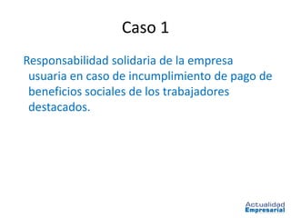 Caso 1
Responsabilidad solidaria de la empresa
 usuaria en caso de incumplimiento de pago de
 beneficios sociales de los trabajadores
 destacados.
 