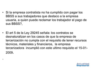 • Si la empresa contratista no ha cumplido con pagar los
  BBSS a sus trabajadores que destaco a la empresa
  usuaria, a quien puede reclamar los trabajador el pago de
  sus BBSS?,

• El art 5 de la Ley 29245 señala: los contratos se
  desnaturalizan en los casos de que la empresa de
  tercerización no cumpla con el requisito de tener recursos
  técnicos, materiales y financieros, la empresa
  tercerizadora incumplió con este ultimo requisito el 15-01-
  2009.
.
 