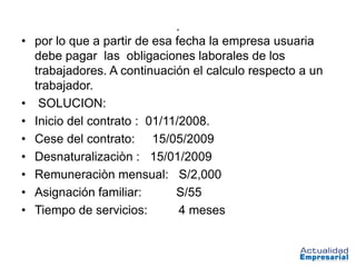 .
• por lo que a partir de esa fecha la empresa usuaria
  debe pagar las obligaciones laborales de los
  trabajadores. A continuación el calculo respecto a un
  trabajador.
• SOLUCION:
• Inicio del contrato : 01/11/2008.
• Cese del contrato: 15/05/2009
• Desnaturalizaciòn : 15/01/2009
• Remuneraciòn mensual: S/2,000
• Asignación familiar:       S/55
• Tiempo de servicios:        4 meses
 