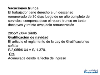 Vacaciones trunca
El trabajador tiene derecho a un descanso
remunerado de 30 días luego de un año completo de
servicios, compensadose el record trunco en tanto
doceavos y treinta avos dela remuneración

2055/12X4= S/685
Gratificación de navidad
El articulo el reglamento de la Ley de Gratificaciones
señala
S/2,055/6 X4 = S/ 1.370.
 Cts
Acumulada desde la fecha de ingreso
 
