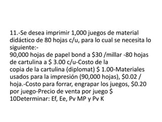 11.-Se desea imprimir 1,000 juegos de material
didáctico de 80 hojas c/u, para lo cual se necesita lo
siguiente:-
90,000 hojas de papel bond a $30 /millar -80 hojas
de cartulina a $ 3.00 c/u-Costo de la
copia de la cartulina (diplomat) $ 1.00-Materiales
usados para la impresión (90,000 hojas), $0.02 /
hoja.-Costo para forrar, engrapar los juegos, $0.20
por juego-Precio de venta por juego $
10Determinar: Ef, Ee, Pv MP y Pv K
 