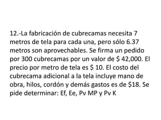 12.-La fabricación de cubrecamas necesita 7
metros de tela para cada una, pero sólo 6.37
metros son aprovechables. Se firma un pedido
por 300 cubrecamas por un valor de $ 42,000. El
precio por metro de tela es $ 10. El costo del
cubrecama adicional a la tela incluye mano de
obra, hilos, cordón y demás gastos es de $18. Se
pide determinar: Ef, Ee, Pv MP y Pv K
 
