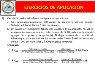 1) Calcular la productividad para las siguientes operaciones:
a) Tres empleados procesaron 600 pólizas de seguros la semana pasada.
Trabajaron 8 horas diarias, 5 días por semana.
b) Un equipo de trabajadores fabricó 400 unidades de un producto, el cual es
evaluado de acuerdo con su costo normal de $ 10 cada una (antes de
agregar otros gastos y la ganancia). El departamento de contabilidad
informó que, para ese trabajo, los costos reales fueron $ 400 por mano de
obra, $ 1 000 por materiales y $ 300 por gastos generales.
SOLUCIÓN:
EJERCICIOS DE APLICACIÓN
𝐚) 𝑷𝑽 𝑴𝑶 =
𝑃ó𝑙𝑖𝑧𝑎𝑠 𝑝𝑟𝑜𝑐𝑒𝑠𝑎𝑑𝑎𝑠
𝑁ª 𝐸𝑚𝑝𝑙𝑒𝑎𝑑𝑜𝑠 𝑥 𝐻𝑜𝑟𝑎𝑠 𝑒𝑚𝑝𝑙𝑒𝑎𝑑𝑎𝑠
=
600 𝑝ó𝑙𝑖𝑧𝑎𝑠
3 𝐸𝑚𝑝.𝑥 40 ℎ/𝐸𝑚𝑝
=5 Pól./hora
𝐛) 𝑷𝑽 𝑴𝑼𝑳 =
𝐶𝑎𝑙𝑖𝑑𝑎𝑑 𝑎 𝐶𝑜𝑠𝑡𝑜 𝑁𝑜𝑟𝑚𝑎𝑙
𝐶𝑜𝑠𝑡𝑜 𝑀𝑂+𝐶𝑜𝑠𝑡𝑜 𝑀𝑎𝑡.+𝐺𝑎𝑠𝑡𝑜𝑠 𝐺𝑟𝑎𝑙𝑒𝑠.
=
400 𝑢𝑛𝑖𝑑. 𝑥 $ 10/𝑢𝑛𝑖𝑑
$ 400+$ 1 000+$ 300
=2,35
 