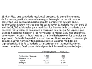 13.-Pan Pica, una panadería local, está preocupada por el incremento
de los costos, particularmente la energía. Los registros del año asado
presentan una buena estimación para los parámetros de este año. El
dueño Carlos Lackey, no cree que las cosas hayan cambiado mucho, pero él
invirtió $3,000 adicionales para modificar los hornos de la panadería para
hacerlos más eficientes en cuanto a consumo de energía. Se supone que
las modificaciones hicieron a los hornos por lo menos 15% más eficientes,
pero fueron necesarias horas extras para familiarizarse con los cambios en
le proceso. Carlos le ha pedido a usted que verifique los ahorros de energía
para los nuevos hornos, y también que revise las otras medidas de
la productividad de la panadería para corroborar si las modificaciones
fueron benéficas. Se dispone de la siguiente información para trabajar:
 