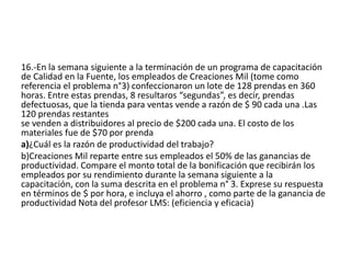 16.-En la semana siguiente a la terminación de un programa de capacitación
de Calidad en la Fuente, los empleados de Creaciones Mil (tome como
referencia el problema n°3) confeccionaron un lote de 128 prendas en 360
horas. Entre estas prendas, 8 resultaros “segundas”, es decir, prendas
defectuosas, que la tienda para ventas vende a razón de $ 90 cada una .Las
120 prendas restantes
se venden a distribuidores al precio de $200 cada una. El costo de los
materiales fue de $70 por prenda
a)¿Cuál es la razón de productividad del trabajo?
b)Creaciones Mil reparte entre sus empleados el 50% de las ganancias de
productividad. Compare el monto total de la bonificación que recibirán los
empleados por su rendimiento durante la semana siguiente a la
capacitación, con la suma descrita en el problema n° 3. Exprese su respuesta
en términos de $ por hora, e incluya el ahorro , como parte de la ganancia de
productividad Nota del profesor LMS: (eficiencia y eficacia)
 