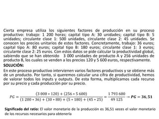 Cierta empresa utiliza los siguientes factores de producción en su proceso
productivo: trabajo: 1 200 horas; capital tipo A: 30 unidades; capital tipo B: 5
unidades; circulante clase 1: 500 unidades, circulante clase 2: 45 unidades. Se
conocen los precios unitarios de estos factores. Concretamente, trabajo: 36 euros;
capital tipo A: 80 euros; capital tipo B: 180 euros; circulante clase 1: 3 euros;
circulante clase 2: 25 euros. Con estos datos se pide calcular la productividad global,
sabiendo que se han obtenido 3 000 unidades de producto A y 256 unidades de
producto B, los cuales se venden a los precios 120 y 5 600 euros, respectivamente.
SOLUCIÓN:
En este proceso productivo intervienen varios factores productivos y se obtiene más
de un producto. Por tanto, si queremos calcular una cifra de productividad, hemos
de valorar todos los inputs y outputs. De esta forma, multiplicamos cada recurso
por su precio y cada producción por su precio.
𝑃𝐺 =
3 000 ∗ 120 + 256 ∗ 5 600
1 200 ∗ 36 + 30 ∗ 80 + 5 ∗ 180 + 45 ∗ 25
=
1 793 600
49 125
→ 𝑷𝑮 = 𝟑𝟔, 𝟓𝟏
Significado del ratio: El valor monetario de la producción es 36,51 veces el valor monetario
de los recursos necesarios para obtenerla
 