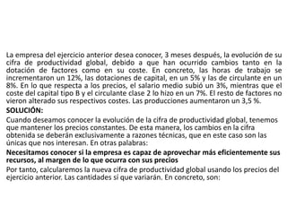 La empresa del ejercicio anterior desea conocer, 3 meses después, la evolución de su
cifra de productividad global, debido a que han ocurrido cambios tanto en la
dotación de factores como en su coste. En concreto, las horas de trabajo se
incrementaron un 12%, las dotaciones de capital, en un 5% y las de circulante en un
8%. En lo que respecta a los precios, el salario medio subió un 3%, mientras que el
coste del capital tipo B y el circulante clase 2 lo hizo en un 7%. El resto de factores no
vieron alterado sus respectivos costes. Las producciones aumentaron un 3,5 %.
SOLUCIÓN:
Cuando deseamos conocer la evolución de la cifra de productividad global, tenemos
que mantener los precios constantes. De esta manera, los cambios en la cifra
obtenida se deberán exclusivamente a razones técnicas, que en este caso son las
únicas que nos interesan. En otras palabras:
Necesitamos conocer si la empresa es capaz de aprovechar más eficientemente sus
recursos, al margen de lo que ocurra con sus precios
Por tanto, calcularemos la nueva cifra de productividad global usando los precios del
ejercicio anterior. Las cantidades sí que variarán. En concreto, son:
 