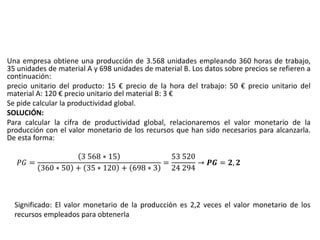 Una empresa obtiene una producción de 3.568 unidades empleando 360 horas de trabajo,
35 unidades de material A y 698 unidades de material B. Los datos sobre precios se refieren a
continuación:
precio unitario del producto: 15 € precio de la hora del trabajo: 50 € precio unitario del
material A: 120 € precio unitario del material B: 3 €
Se pide calcular la productividad global.
SOLUCIÓN:
Para calcular la cifra de productividad global, relacionaremos el valor monetario de la
producción con el valor monetario de los recursos que han sido necesarios para alcanzarla.
De esta forma:
𝑃𝐺 =
3 568 ∗ 15
360 ∗ 50 + 35 ∗ 120 + 698 ∗ 3
=
53 520
24 294
→ 𝑷𝑮 = 𝟐, 𝟐
Significado: El valor monetario de la producción es 2,2 veces el valor monetario de los
recursos empleados para obtenerla
 