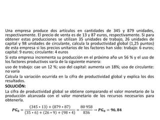 Una empresa produce dos artículos en cantidades de 345 y 879 unidades,
respectivamente. El precio de venta es de 13 y 87 euros, respectivamente. Si para
obtener estas producciones se utilizan 35 unidades de trabajo, 26 unidades de
capital y 98 unidades de circulante, calcula la productividad global (1,25 puntos)
de esta empresa si los precios unitarios de los factores han sido: trabajo: 6 euros;
capital: 9 euros; circulante: 4 euros
Si esta empresa incrementa su producción en el próximo año un 56 % y el uso de
los factores productivos varía de la siguiente manera:
uso de trabajo: cae un 12 %; uso del capital: aumenta un 18%; uso de circulante:
no varía
Calcula la variación ocurrida en la cifra de productividad global y explica los dos
resultados.
SOLUCIÓN:
La cifra de productividad global se obtiene comparando el valor monetario de la
producción alcanzada con el valor monetario de los recursos necesarios para
obtenerla.
𝑷𝑮 𝟎 =
345 ∗ 13 + 879 ∗ 87
35 ∗ 6 + 26 ∗ 9 + 98 ∗ 4
=
80 958
836
→ 𝑷𝑮 𝟎 = 𝟗𝟔, 𝟖𝟒
 