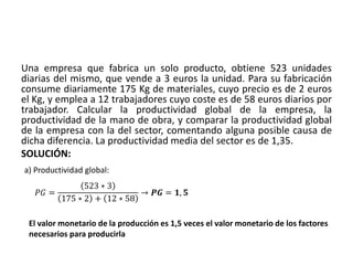Una empresa que fabrica un solo producto, obtiene 523 unidades
diarias del mismo, que vende a 3 euros la unidad. Para su fabricación
consume diariamente 175 Kg de materiales, cuyo precio es de 2 euros
el Kg, y emplea a 12 trabajadores cuyo coste es de 58 euros diarios por
trabajador. Calcular la productividad global de la empresa, la
productividad de la mano de obra, y comparar la productividad global
de la empresa con la del sector, comentando alguna posible causa de
dicha diferencia. La productividad media del sector es de 1,35.
SOLUCIÓN:
a) Productividad global:
𝑃𝐺 =
523 ∗ 3
175 ∗ 2 + 12 ∗ 58
→ 𝑷𝑮 = 𝟏, 𝟓
El valor monetario de la producción es 1,5 veces el valor monetario de los factores
necesarios para producirla
 