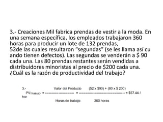 3.- Creaciones Mil fabrica prendas de vestir a la moda. En
una semana específica, los empleados trabajaron 360
horas para producir un lote de 132 prendas,
52de las cuales resultaron “segundas” (se les llama así cu
ando tienen defectos). Las segundas se venderán a $ 90
cada una. Las 80 prendas restantes serán vendidas a
distribuidores minoristas al precio de $200 cada una.
¿Cuál es la razón de productividad del trabajo?
 