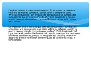 Después de casi 4 horas de reunión con él, se entera de que este
veterano en mando comercial, comenzó en la compañía como
“Profesional Estrella”. Sin embargo la compañía no ha cumplido las
expectativas que él tenía cuando llegó, y está ocupando el mismo
puesto que cuando empezó, con una diferencia: ahora está menos
reconocido.
La impresión que él tiene es que está desaprovechado, que ha sido
engañado, y lo que es peor, que nadie valora su esfuerzo inicial y lo
mucho que aportó a la compañía cuando llegó. Está desplazado del
lugar donde él y su familia desean vivir, lo que hace que sus relaciones
familiares sean tensas, ya que no les gusta esa ciudad y no se han
adaptado a ella; y la relación con su equipo de trabajo es critica, le
tienen miedo.
 