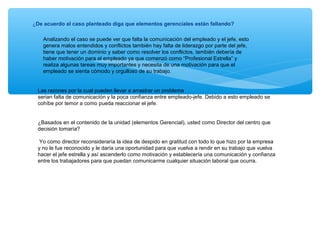 ¿De acuerdo al caso planteado diga que elementos gerenciales están fallando?
Analizando el caso se puede ver que falta la comunicación del empleado y el jefe, esto
genera malos entendidos y conflictos también hay falta de liderazgo por parte del jefe,
tiene que tener un dominio y saber como resolver los conflictos, también debería de
haber motivación para el empleado ya que comenzó como “Profesional Estrella” y
realiza algunas tareas muy importantes y necesita de una motivación para que el
empleado se sienta cómodo y orgulloso de su trabajo.
Las razones por la cual pueden llevar a arrastrar un problema
serian falta de comunicación y la poca confianza entre empleado-jefe. Debido a esto empleado se
cohíbe por temor a como pueda reaccionar el jefe.
¿Basados en el contenido de la unidad (elementos Gerencial), usted como Director del centro que
decisión tomaría?
Yo como director reconsideraría la idea de despido en gratitud con todo lo que hizo por la empresa
y no le fue reconocido y le daría una oportunidad para que vuelva a rendir en su trabajo que vuelva
hacer el jefe estrella y así ascenderlo como motivación y establecería una comunicación y confianza
entre los trabajadores para que puedan comunicarme cualquier situación laboral que ocurra.
 