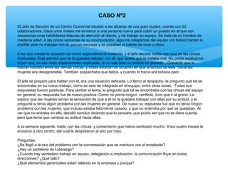CASO Nº2
El Jefe de Sección de un Centro Comercial situado a las afueras de una gran ciudad, cuenta con 22
colaboradores. Hace unos meses me enviaron a una persona nueva para cubrir un puesto en el que son
necesarias unas habilidades básicas de atención al cliente, y de trabajo en equipo. Se trata de un hombre de
mediana edad. A las pocas semanas de su incorporación, algunos integrantes del equipo (no todos) hacían lo
posible para no trabajar con él, ponían excusas y se pasaban la pelota de unos a otros.
A los dos meses la situación se volvió especialmente evidente, y el jefe decidió hablar con una de las chicas
implicadas. Está admitió que no le gustaba trabajar con él, que sentía que la trataba mal. No podía explicarme
el por qué, no era nada objetivamente explicable, si no más bien su actitud en general… Comentó que lo
habían hablado entre las demás chicas, y todas estaban de acuerdo en que la actitud de este hacia las
mujeres era desagradable. También sospechaba que bebía, y cuando lo hacía era todavía peor.
El jefe se preparó para hablar con él, era una situación delicada. Lo llamo al despacho, le pregunto qué tal se
encontraba en su nuevo trabajo, cómo se veía de integrado en el equipo, entre otras cosas. Todas sus
respuestas fueron positivas. Para centrar el tema, le pregunto qué tal se encontraba con las chicas del equipo
en general, su respuesta fue de nuevo positiva. Como no ponía ningún conflicto, tuvo que ir al grano. Le
explico que las mujeres tenían la sensación de que a él no le gustaba trabajar con ellas por su actitud, y le
pregunté si tenía algún problema con las mujeres en general. De nuevo su respuesta fue que no tenía ningún
problema con las mujeres, que incluso estaba felizmente casado, y que no entendía por qué se quejaban. Al
ver que no entraba en ello, decidió concluir diciendo que lo pensara, que podía ser que no se diera cuenta,
pero que tenía que cambiar su actitud hacia ellas.
A la semana siguiente, hablo con las chicas, y comentaron que había cambiado mucho. A los cuatro meses le
enviaron a otro centro, del cual le despidieron al año por robo.
Preguntas:
¿Se llegó a la raíz del problema con la conversación que se mantuvo con el empleado?
¿Hay un problema de Liderazgo?
¿Cuando hay verdadero trabajo en equipo, delegación e implicación, la comunicación fluye en todas
direcciones? ¿Qué fallo?
¿Qué elementos gerenciales están fallando en la empresa y porque?
 
