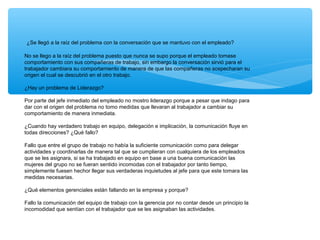 ¿Se llegó a la raíz del problema con la conversación que se mantuvo con el empleado?
No se llego a la raíz del problema puesto que nunca se supo porque el empleado tomase
comportamiento con sus compañeras de trabajo, sin embargo la conversación sirvió para el
trabajador cambiara su comportamiento de manera de que las compañeras no sospecharan su
origen el cual se descubrió en el otro trabajo.
¿Hay un problema de Liderazgo?
Por parte del jefe inmediato del empleado no mostro liderazgo porque a pesar que indago para
dar con el origen del problema no tomo medidas que llevaran al trabajador a cambiar su
comportamiento de manera inmediata.
¿Cuando hay verdadero trabajo en equipo, delegación e implicación, la comunicación fluye en
todas direcciones? ¿Qué fallo?
Fallo que entre el grupo de trabajo no había la suficiente comunicación como para delegar
actividades y coordinarlas de manera tal que se cumplieran con cualquiera de los empleados
que se les asignara, si se ha trabajado en equipo en base a una buena comunicación las
mujeres del grupo no se fueran sentido incomodas con el trabajador por tanto tiempo,
simplemente fuesen hechor llegar sus verdaderas inquietudes al jefe para que este tomara las
medidas necesarias.
¿Qué elementos gerenciales están fallando en la empresa y porque?
Fallo la comunicación del equipo de trabajo con la gerencia por no contar desde un principio la
incomodidad que sentían con el trabajador que se les asignaban las actividades.
 