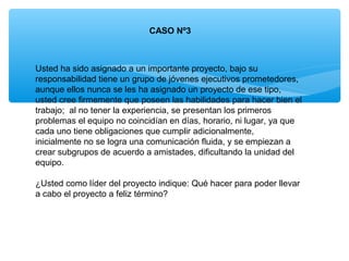CASO Nº3
Usted ha sido asignado a un importante proyecto, bajo su
responsabilidad tiene un grupo de jóvenes ejecutivos prometedores,
aunque ellos nunca se les ha asignado un proyecto de ese tipo,
usted cree firmemente que poseen las habilidades para hacer bien el
trabajo; al no tener la experiencia, se presentan los primeros
problemas el equipo no coincidían en días, horario, ni lugar, ya que
cada uno tiene obligaciones que cumplir adicionalmente,
inicialmente no se logra una comunicación fluida, y se empiezan a
crear subgrupos de acuerdo a amistades, dificultando la unidad del
equipo.
¿Usted como líder del proyecto indique: Qué hacer para poder llevar
a cabo el proyecto a feliz término?
 