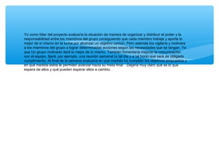 Yo como líder del proyecto evaluaría la situación de manera de organizar y distribuir el poder y la
responsabilidad entre los miembros del grupo consiguiendo que cada miembro trabaje y aporte lo
mejor de sí mismo en la lucha por alcanzar un objetivo común. Pero además los vigilaría y motivara
a los miembros del grupo a lograr determinadas acciones según las necesidades que se tengan. Ya
que Un grupo motivado dará lo mejor de sí mismo. También fomentaría mejorar la comunicación
con el equipo, fijará, por ejemplo, una reunión semanal (a tal día y a tal hora) que será de obligado
cumplimiento. Al final de la semana evaluaría en qué medida ha cumplido los objetivos propuestos y
en qué medida estos le permiten avanzar hacia su meta final. . Dejaría muy claro qué es lo que
espera de ellos y qué pueden esperar ellos a cambio.
 
