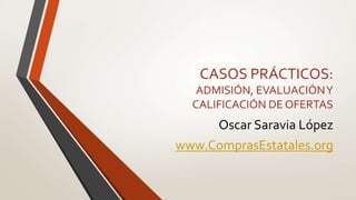 CASOS PRÁCTICOS:
ADMISIÓN, EVALUACIÓNY
CALIFICACIÓN DE OFERTAS
Oscar Saravia López
www.ComprasEstatales.org
 