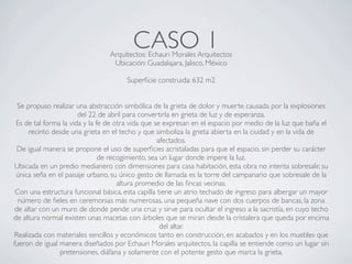 CASO 1
                                Arquitectos: Echauri Morales Arquitectos
                                 Ubicación: Guadalajara, Jalisco, México

                                      Superﬁcie construida: 632 m2


  Se propuso realizar una abstracción simbólica de la grieta de dolor y muerte causada por la explosiones
                       del 22 de abril para convertirla en grieta de luz y de esperanza.
 Es de tal forma la vida y la fe de otra vida que se expresan en el espacio por medio de la luz que baña el
      recinto desde una grieta en el techo y que simboliza la grieta abierta en la ciudad y en la vida de
                                                   afectados.
  De igual manera se propone el uso de superﬁcies acristaladas para que el espacio, sin perder su carácter
                               de recogimiento, sea un lugar donde impere la luz.
 Ubicada en un predio medianero con dimensiones para casa habitación, esta obra no intenta sobresalir, su
 única seña en el paisaje urbano, su único gesto de llamada es la torre del campanario que sobresale de la
                                     altura promedio de las ﬁncas vecinas.
 Con una estructura funcional básica, esta capilla tiene un atrio techado de ingreso para albergar un mayor
  número de ﬁeles en ceremonias más numerosas, una pequeña nave con dos cuerpos de bancas, la zona
 de altar con un muro de donde pende una cruz y sirve para ocultar el ingreso a la sacristía, en cuyo techo
de altura normal existen unas macetas con árboles que se miran desde la cristalera que queda por encima
                                                    del altar.
Realizada con materiales sencillos y económicos tanto en construcción, en acabados y en los muebles que
fueron de igual manera diseñados por Echauri Morales arquitectos, la capilla se entiende como un lugar sin
                pretensiones, diáfana y solamente con el potente gesto que marca la grieta.
 