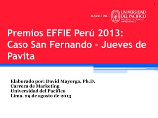 1

Premios EFFIE Perú 2013:
Caso San Fernando – Jueves de
Pavita
Elaborado por: David Mayorga, Ph.D.
Carrera de Marketing
Universidad del Pacífico
Lima, 29 de agosto de 2013

 