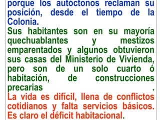 porque los autóctonos reclaman su
posición, desde el tiempo de la
Colonia.
Sus habitantes son en su mayoría
quechuablantes y mestizos
emparentados y algunos obtuvieron
sus casas del Ministerio de Vivienda,
pero son de un solo cuarto ó
habitación, de construcciones
precarias .
La vida es difícil, llena de conflictos
cotidianos y falta servicios básicos.
Es claro el déficit habitacional.
 