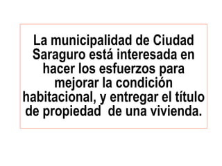 La municipalidad de Ciudad
Saraguro está interesada en
hacer los esfuerzos para
mejorar la condición
habitacional, y entregar el título
de propiedad de una vivienda.
 