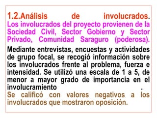 1.2.Análisis de involucrados.
Los involucrados del proyecto provienen de la
Sociedad Civil, Sector Gobierno y Sector
Privado, Comunidad Saraguro (poderosa).
Mediante entrevistas, encuestas y actividades
de grupo focal, se recogió información sobre
los involucrados frente al problema, fuerza e
intensidad. Se utilizó una escala de 1 a 5, de
menor a mayor grado de importancia en el
involucramiento .
Se calificó con valores negativos a los
involucrados que mostraron oposición.
 