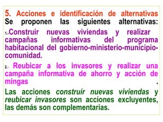 5. Acciones e identificación de alternativas
Se proponen las siguientes alternativas:
1.-Construir nuevas viviendas y realizar
campañas informativas del programa
habitacional del gobierno-ministerio-municipio-
comunidad.
2.- Reubicar a los invasores y realizar una
campaña informativa de ahorro y acción de
mingas .
Las acciones construir nuevas viviendas y
reubicar invasores son acciones excluyentes,
las demás son complementarias.
 