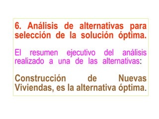 6. Análisis de alternativas para
selección de la solución óptima.
El resumen ejecutivo del análisis
realizado a una de las alternativas:
Construcción de Nuevas
Viviendas, es la alternativa óptima.
 