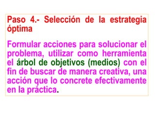Paso 4.- Selección de la estrategia
óptima
Formular acciones para solucionar el
problema, utilizar como herramienta
el árbol de objetivos (medios) con el
fin de buscar de manera creativa, una
acción que lo concrete efectivamente
en la práctica.
 
