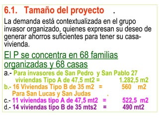 6.1. Tamaño del proyecto .
La demanda está contextualizada en el grupo
invasor organizado, quienes expresan su deseo de
generar ahorros suficientes para tener su casa-
vivienda.
El P se concentra en 68 familias
organizadas y 68 casas
a.- Para invasores de San Pedro y San Pablo 27
viviendas Tipo A de 47,5 mt2 = 1.282,5 m2
b.- 16 Viviendas Tipo B de 35 m2 = 560 m2
Para San Lucas y San Judas .
c.- 11 viviendas tipo A de 47,5 mt2 = 522,5 m2
d.- 14 viviendas tipo B de 35 mts2 = 490 mt2
 