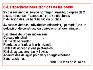 6.4. Especificaciones técnicas de las obras
25 casa-viviendas son de hormigón armado, bloques de 2
pisos, adosadas, “pareadas” para 4 soluciones
habitacionales. Se hará licitación pública .
43 casa-viviendas individuales adosadas, "pareada", de un
solo piso, de construcción convencional, con mingas.
Las obras de urbanización son :
Cerca perimetral .
Garita de seguridad .
Puerta de entrada a la urbanización .
Calles de acceso y vías peatonales .
Red de aguas servidas y lluvias .
Acometidas de agua potable y energía eléctrica
Señalizaciones.
Vida Útil P es de 25 años
 