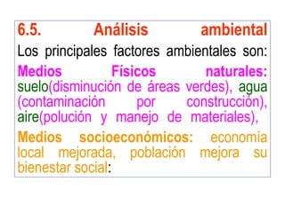 6.5. Análisis ambiental
Los principales factores ambientales son:
Medios Físicos naturales:
suelo(disminución de áreas verdes), agua
(contaminación por construcción),
aire(polución y manejo de materiales),
Medios socioeconómicos: economía
local mejorada, población mejora su
bienestar social:
 