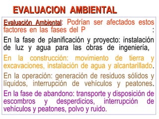Evaluación AmbientalEvaluación Ambiental: Podrían ser afectados estos
factores en las fases del P :
En la fase de planificación y proyecto: instalación
de luz y agua para las obras de ingeniería,
En la construcción: movimiento de tierra y
excavaciones, instalación de agua y alcantarillado.
En la operación: generación de residuos sólidos y
líquidos, interrupción de vehículos y peatones.
En la fase de abandono: transporte y disposición de
escombros y desperdicios, interrupción de
vehículos y peatones, polvo y ruido.
EVALUACION AMBIENTALEVALUACION AMBIENTAL
 