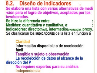 8.2. Diseño de indicadores .
Se elaboró una lista con varias alternativas de medi
-ción para el logro de objetivos, aceptados por los
involucrados.
Se hizo la diferencia entre :
Medidas: cuantitativa y cualitativa, e ;
Indicadores: directo(final), intermedio(avanzada), proxy.
Se clasificaron los IINDICADORES de la lista en función a
Claridad
Información disponible o de recolección
fácil
Tangible y sujeto a observación
La recolección de datos al alcance de la
dirección del P
No requiere expertos para su análisis
Independencia
 