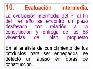 10. Evaluación intermedia.
La evaluación intermedia del P, al fin
del 1er año se encontró un plazo
desfasado con relación a la
construcción y entrega de las 68
viviendas del plan propuesto
En el análisis de cumplimiento de los
productos para ser entregados, se
detectó un atraso en obras de
construcción.
 