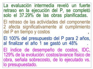 La evaluación intermedia reveló un fuerte
retraso en la ejecución del P, se completó
solo el 37.29% de las obras planificadas.
El retraso de las actividades del componente
2 afecta significativamente al cumplimiento
del P en tiempo y costos ,
El 100% del presupuesto del P para 2 años,
al finalizar el año 1 se gastó un 48% .
El índice de desempeño de costos, IDC,
129% de la evolución: costos/avance físico de
obra, señala sobrecosto, de lo ejecutado vs.
lo presupuestado.
 
