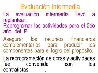 La evaluación intermedia llevó a
replantear:
Reprogramar las actividades para el 2do
año del P .
Asegurar los recursos financieros
complementarios para producir los
componentes para el logro del propósito.
La reprogramación de obras y actividades
fue convenida con los
contratistas .
Evaluación Intermedia
 