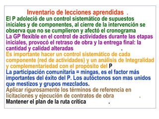 Inventario de lecciones aprendidas .
El P adoleció de un control sistemático de supuestos
iniciales y de componentes, al cierre de la intervención se
observa que no se cumplieron y afectó el cronograma
La GP flexible en el control de actividades durante las etapas
iniciales, provocó el retraso de obra y la entrega final: la
cantidad y calidad alteradas .
Es importante hacer un control sistemático de cada
componente (red de actividades) y un análisis de Integralidad
y complementariedad con el propósito del P
La participación comunitaria = mingas, es el factor más
importantes del éxito del P. Los autóctonos son mas unidos
que mestizos y grupos mezclados.
Aplicar rigurosamente los términos de referencia en
licitaciones y ejecución de contratos de obra .
Mantener el plan de la ruta crítica .
 