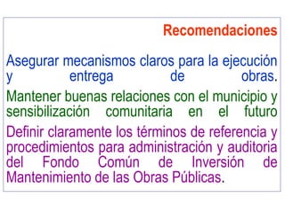 Recomendaciones
Asegurar mecanismos claros para la ejecución
y entrega de obras.
Mantener buenas relaciones con el municipio y
sensibilización comunitaria en el futuro
Definir claramente los términos de referencia y
procedimientos para administración y auditoria
del Fondo Común de Inversión de
Mantenimiento de las Obras Públicas.
 