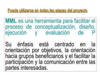 MML es una herramienta para facilitar el
proceso de conceptualización, diseño,
ejecución y evaluación de P
Su énfasis está centrado en la
orientación por objetivos, la orientación
hacia grupos beneficiarios y el facilitar la
participación y la comunicación entre las
partes interesadas.
Puede utilizarse en todas las etapas del proyectoPuede utilizarse en todas las etapas del proyecto
 