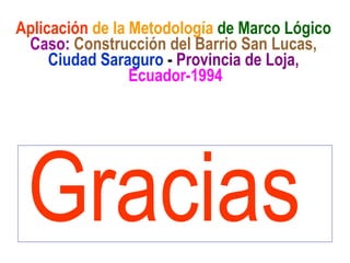 Gracias
Aplicación de la Metodología de Marco Lógico
Caso: Construcción del Barrio San Lucas,
Ciudad Saraguro - Provincia de Loja,
Ecuador-1994
 