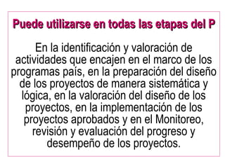 Puede utilizarse en todas las etapas del PPuede utilizarse en todas las etapas del P
En la identificación y valoración de
actividades que encajen en el marco de los
programas país, en la preparación del diseño
de los proyectos de manera sistemática y
lógica, en la valoración del diseño de los
proyectos, en la implementación de los
proyectos aprobados y en el Monitoreo,
revisión y evaluación del progreso y
desempeño de los proyectos.
 