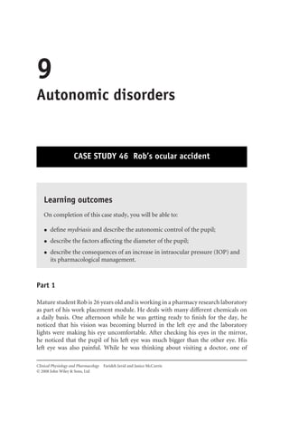 9
Autonomic disorders
CASE STUDY 46 Rob’s ocular accident
Learning outcomes
On completion of this case study, you will be able to:
• deﬁne mydriasis and describe the autonomic control of the pupil;
• describe the factors affecting the diameter of the pupil;
• describe the consequences of an increase in intraocular pressure (IOP) and
its pharmacological management.
Part 1
Mature student Rob is 26 years old and is working in a pharmacy research laboratory
as part of his work placement module. He deals with many different chemicals on
a daily basis. One afternoon while he was getting ready to ﬁnish for the day, he
noticed that his vision was becoming blurred in the left eye and the laboratory
lights were making his eye uncomfortable. After checking his eyes in the mirror,
he noticed that the pupil of his left eye was much bigger than the other eye. His
left eye was also painful. While he was thinking about visiting a doctor, one of
Clinical Physiology and Pharmacology Farideh Javid and Janice McCurrie
 2008 John Wiley & Sons, Ltd
 